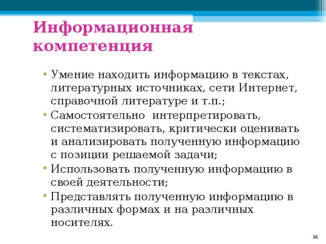 Информационная компетенция Умение находить информацию в текстах, литературных источниках, сети Интернет, справочной литературе и т.п.; Самостоятельно интерпретировать, систематизировать, критически оценивать и анализировать полученную информацию с позиции решаемой задачи; Использовать полученную информацию в своей деятельности; Представлять полученную информацию в различных формах и на различных носителях.