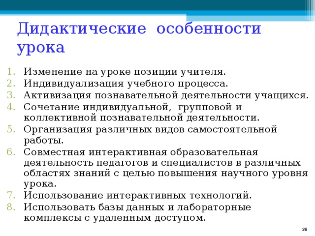 Дидактические особенности урока Изменение на уроке позиции учителя. Индивидуализация учебного процесса. Активизация познавательной деятельности учащихся. Сочетание индивидуальной, групповой и коллективной познавательной деятельности. Организация различных видов самостоятельной работы. Совместная интерактивная образовательная деятельность педагогов и специалистов в различных областях знаний с целью повышения научного уровня урока. Использование интерактивных технологий. Использовать базы данных и лабораторные комплексы с удаленным доступом.