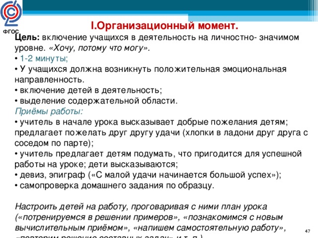 I .Организационный момент. Цель: включение учащихся в деятельность на личностно- значимом уровне. «Хочу, потому что могу». • 1-2 минуты; • У учащихся должна возникнуть положительная эмоциональная направленность. • включение детей в деятельность; • выделение содержательной области. Приёмы работы: • учитель в начале урока высказывает добрые пожелания детям; предлагает пожелать друг другу удачи (хлопки в ладони друг друга с соседом по парте); • учитель предлагает детям подумать, что пригодится для успешной работы на уроке; дети высказываются; • девиз, эпиграф («С малой удачи начинается большой успех»); • самопроверка домашнего задания по образцу. Настроить детей на работу, проговаривая с ними план урока («потренируемся в решении примеров», «познакомимся с новым вычислительным приёмом», «напишем самостоятельную работу», «повторим решение составных задач» и т. п.)  ФГОС