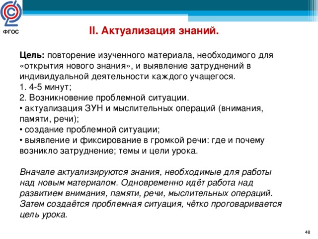 II. Актуализация знаний. Цель: повторение изученного материала, необходимого для «открытия нового знания», и выявление затруднений в индивидуальной деятельности каждого учащегося. 1. 4-5 минут; 2. Возникновение проблемной ситуации. • актуализация ЗУН и мыслительных операций (внимания, памяти, речи); • создание проблемной ситуации; • выявление и фиксирование в громкой речи: где и почему возникло затруднение; темы и цели урока. Вначале актуализируются знания, необходимые для работы над новым материалом. Одновременно идёт работа над развитием внимания, памяти, речи, мыслительных операций. Затем создаётся проблемная ситуация, чётко проговаривается цель урока. ФГОС