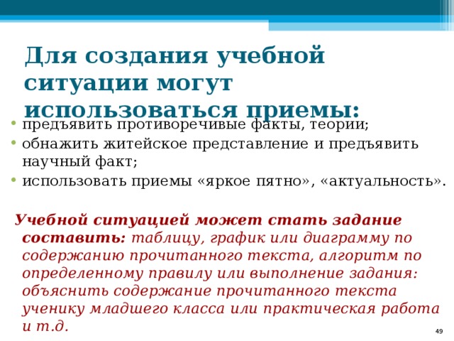 Для создания учебной ситуации могут использоваться приемы: предъявить противоречивые факты, теории; обнажить житейское представление и предъявить научный факт; использовать приемы «яркое пятно», «актуальность».   Учебной ситуацией может стать задание составить: таблицу, график или диаграмму по содержанию прочитанного текста, алгоритм по определенному правилу или выполнение задания: объяснить содержание прочитанного текста ученику младшего класса или практическая работа и т.д.