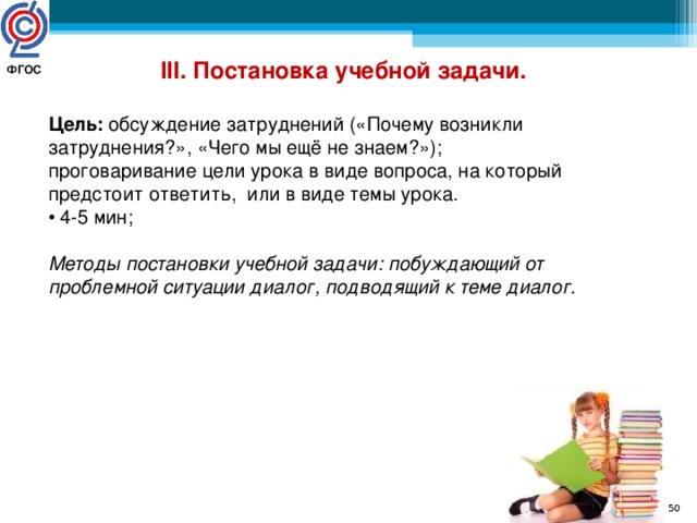 III. Постановка учебной задачи.  Цель: обсуждение затруднений («Почему возникли затруднения?», «Чего мы ещё не знаем?»); проговаривание цели урока в виде вопроса, на который предстоит ответить, или в виде темы урока. • 4-5 мин; Методы постановки учебной задачи: побуждающий от проблемной ситуации диалог, подводящий к теме диалог. ФГОС