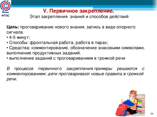 V. Первичное закрепление .  Этап закрепления знаний и способов действий  Цель: проговаривание нового знания, запись в виде опорного сигнала. • 4-5 минут; • Способы: фронтальная работа, работа в парах; • Средства: комментирование, обозначение знаковыми символами, выполнение продуктивных заданий. • выполнение заданий с проговариванием в громкой речи В    процессе    первичного    закрепления примеры    решаются    с комментированием: дети проговаривают новые правила в громкой речи.  ФГОС