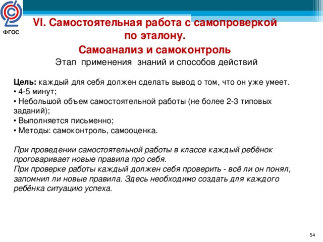 VI. Самостоятельная работа с самопроверкой по эталону. Самоанализ и самоконтроль  Этап применения знаний и способов действий Цель: каждый для себя должен сделать вывод о том, что он уже умеет. • 4-5 минут; • Небольшой объем самостоятельной работы (не более 2-3 типовых заданий); • Выполняется письменно; • Методы: самоконтроль, самооценка. При проведении самостоятельной работы в классе каждый ребёнок проговаривает новые правила про себя. При проверке работы каждый должен себя проверить - всё ли он понял, запомнил ли новые правила. Здесь необходимо создать для каждого ребёнка ситуацию успеха. ФГОС