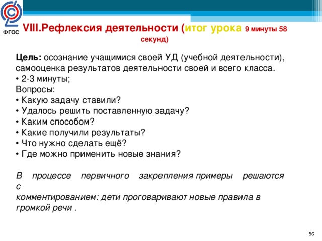 VIII.Рефлексия деятельности ( итог урока  9 минуты 58 секунд) Цель: осознание учащимися своей УД (учебной деятельности), самооценка результатов деятельности своей и всего класса. • 2-3 минуты; Вопросы: • Какую задачу ставили? • Удалось решить поставленную задачу?  • Каким способом? • Какие получили результаты? • Что нужно сделать ещё? • Где можно применить новые знания? В    процессе    первичного    закрепления примеры    решаются    с комментированием: дети проговаривают новые правила в громкой речи . ФГОС