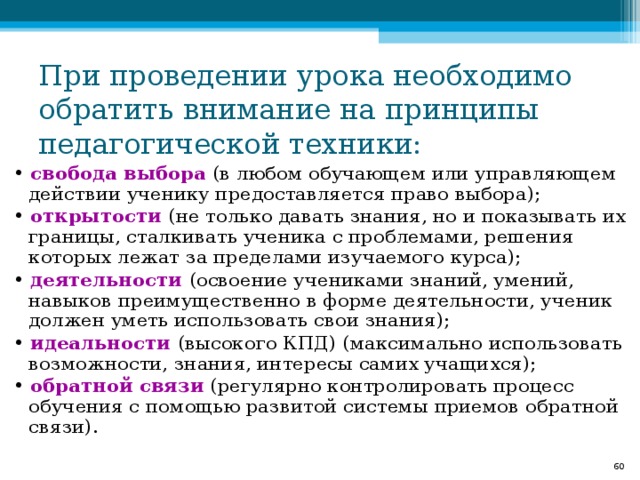 При проведении урока необходимо обратить внимание на принципы педагогической техники: • свобода выбора (в любом обучающем или управляющем действии ученику предоставляется право выбора); • открытости (не только давать знания, но и показывать их границы, сталкивать ученика с проблемами, решения которых лежат за пределами изучаемого курса); • деятельности (освоение учениками знаний, умений, навыков преимущественно в форме деятельности, ученик должен уметь использовать свои знания); • идеальности (высокого КПД) (максимально использовать возможности, знания, интересы самих учащихся); • обратной связи (регулярно контролировать процесс обучения с помощью развитой системы приемов обратной связи).