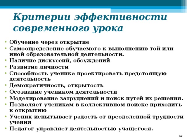 Критерии эффективности современного урока Обучение через открытие Самоопределение обучаемого к выполнению той или иной образовательной деятельности. Наличие дискуссий, обсуждений Развитие личности Способность ученика проектировать предстоящую деятельность Демократичность, открытость Осознание учеником деятельности Моделирование затруднений и поиск путей их решения. Позволяет ученикам в коллективном поиске приходить к открытию Ученик испытывает радость от преодоленной трудности учения Педагог управляет деятельностью учащегося.