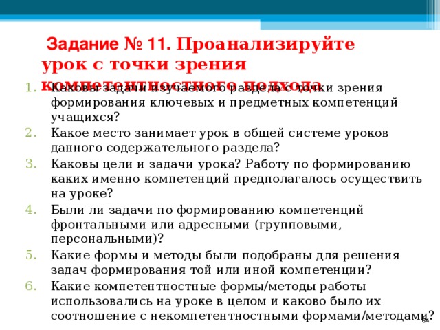 Задание № 11. Проанализируйте урок с точки зрения компетентностного подхода Каковы задачи изучаемого раздела с точки зрения формирования ключевых и предметных компетенций учащихся? Какое место занимает урок в общей системе уроков данного содержательного раздела? Каковы цели и задачи урока? Работу по формированию каких именно компетенций предполагалось осуществить на уроке? Были ли задачи по формированию компетенций фронтальными или адресными (групповыми, персональными)? Какие формы и методы были подобраны для решения задач формирования той или иной компетенции? Какие компетентностные формы/методы работы использовались на уроке в целом и каково было их соотношение с некомпетентностными формами/методами?