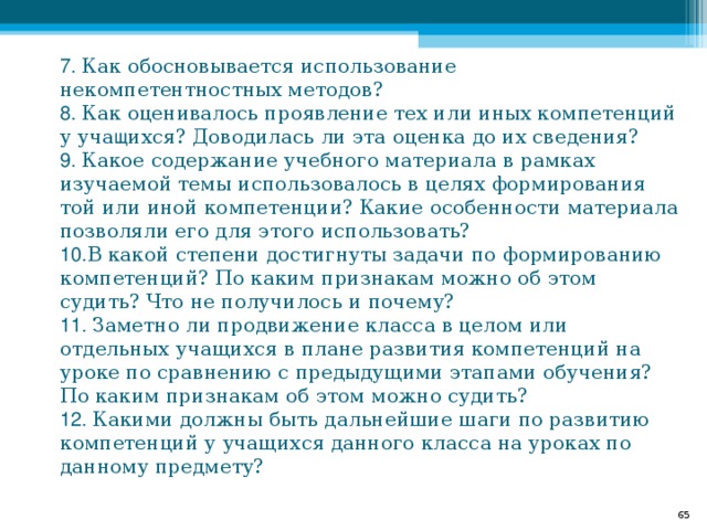 7. Как обосновывается использование некомпетентностных методов?  8. Как оценивалось проявление тех или иных компетенций у уча щ ихся? Доводилась ли эта оценка до их сведения?  9. Какое содержание учебного материала в рамках изучаемой темы использовалось в целях формирования той или иной компетенции? Какие особенности материала позволяли его для этого использовать?  10. В какой степени достигнуты задачи по формированию компетенций? По каким признакам можно об этом судить? Что не получилось и почему?  11. Заметно ли продвижение класса в целом или отдельных учащихся в плане развития компетенций на уроке по сравнению с предыдущими этапами обучения? По каким признакам об этом можно судить?  12. Какими должны быть дальнейшие шаги по развитию компетенций у учащихся данного класса на уроках по данному предмету?