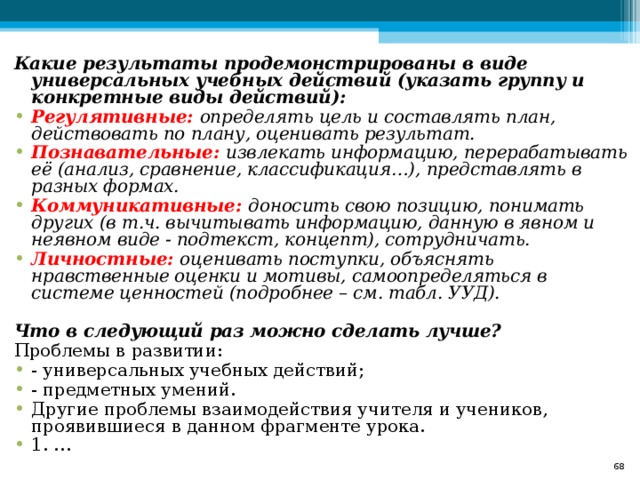 Какие результаты продемонстрированы в виде универсальных учебных действий (указать группу и конкретные виды действий): Регулятивные: определять цель и составлять план, действовать по плану, оценивать результат.  Познавательные: извлекать информацию, перерабатывать её (анализ, сравнение, классификация…), представлять в разных формах. Коммуникативные: доносить свою позицию, понимать других (в т.ч. вычитывать информацию, данную в явном и  неявном виде - подтекст, концепт), сотрудничать. Личностные: оценивать поступки, объяснять нравственные оценки и мотивы, самоопределяться в системе ценностей (подробнее – см. табл. УУД).    Что в следующий раз можно сделать лучше? Проблемы в развитии: - универсальных учебных действий; - предметных умений. Другие проблемы взаимодействия учителя и учеников, проявившиеся в данном фрагменте урока.  1. …