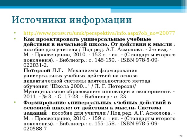 Источники информации http :// www.prosv.ru / umk / perspektiva /info.aspx?ob_no=20077 Как проектировать универсальные учебные действия в начальной школе. От действия к мысли : пособие для учителя / Под ред. А.Г. Асмолова. - 2-е изд. - М. : Просвещение, 2010. - 152 с. : ил. - (Стандарты второго поколения). - Библиогр.: с. 148-150. - ISBN 978-5-09-022831-2.  Петерсон Л.Г.    Механизмы формирования универсальных учебных действий на основе дидактической системы деятельностного метода обучения 