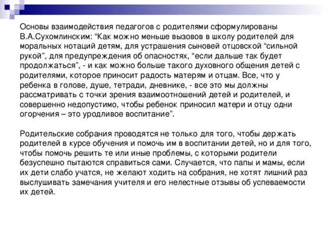 Основы взаимодействия педагогов с родителями сформулированы В.А.Сухомлинским: “Как можно меньше вызовов в школу родителей для моральных нотаций детям, для устрашения сыновей отцовской “сильной рукой”, для предупреждения об опасностях, “если дальше так будет продолжаться”, - и как можно больше такого духовного общения детей с родителями, которое приносит радость матерям и отцам. Все, что у ребенка в голове, душе, тетради, дневнике, - все это мы должны рассматривать с точки зрения взаимоотношений детей и родителей, и совершенно недопустимо, чтобы ребенок приносил матери и отцу одни огорчения – это уродливое воспитание”. Родительские собрания проводятся не только для того, чтобы держать родителей в курсе обучения и помочь им в воспитании детей, но и для того, чтобы помочь решить те или иные проблемы, с которыми родители безуспешно пытаются справиться сами. Случается, что папы и мамы, если их дети слабо учатся, не желают ходить на собрания, не хотят лишний раз выслушивать замечания учителя и его нелестные отзывы об успеваемости их детей.