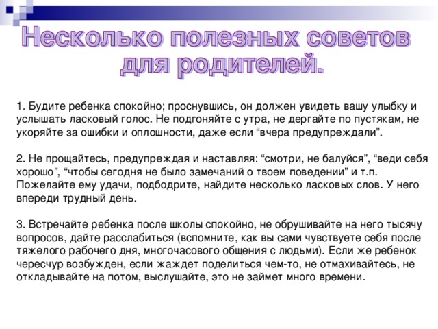 1. Будите ребенка спокойно; проснувшись, он должен увидеть вашу улыбку и услышать ласковый голос. Не подгоняйте с утра, не дергайте по пустякам, не укоряйте за ошибки и оплошности, даже если “вчера предупреждали”. 2. Не прощайтесь, предупреждая и наставляя: “смотри, не балуйся”, “веди себя хорошо”, “чтобы сегодня не было замечаний о твоем поведении” и т.п. Пожелайте ему удачи, подбодрите, найдите несколько ласковых слов. У него впереди трудный день. 3. Встречайте ребенка после школы спокойно, не обрушивайте на него тысячу вопросов, дайте расслабиться (вспомните, как вы сами чувствуете себя после тяжелого рабочего дня, многочасового общения с людьми). Если же ребенок чересчур возбужден, если жаждет поделиться чем-то, не отмахивайтесь, не откладывайте на потом, выслушайте, это не займет много времени.