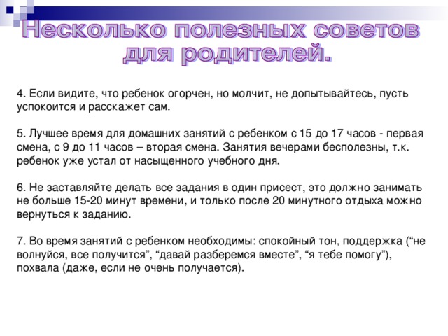 4. Если видите, что ребенок огорчен, но молчит, не допытывайтесь, пусть успокоится и расскажет сам. 5. Лучшее время для домашних занятий с ребенком с 15 до 17 часов - первая смена, с 9 до 11 часов – вторая смена. Занятия вечерами бесполезны, т.к. ребенок уже устал от насыщенного учебного дня. 6. Не заставляйте делать все задания в один присест, это должно занимать не больше 15-20 минут времени, и только после 20 минутного отдыха можно вернуться к заданию. 7. Во время занятий с ребенком необходимы: спокойный тон, поддержка (“не волнуйся, все получится”, “давай разберемся вместе”, “я тебе помогу”), похвала (даже, если не очень получается).