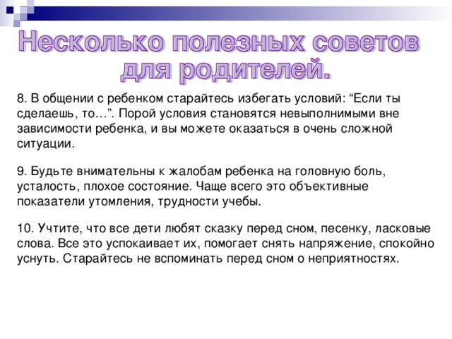 8. В общении с ребенком старайтесь избегать условий: “Если ты сделаешь, то…”. Порой условия становятся невыполнимыми вне зависимости ребенка, и вы можете оказаться в очень сложной ситуации. 9. Будьте внимательны к жалобам ребенка на головную боль, усталость, плохое состояние. Чаще всего это объективные показатели утомления, трудности учебы. 10. Учтите, что все дети любят сказку перед сном, песенку, ласковые слова. Все это успокаивает их, помогает снять напряжение, спокойно уснуть. Старайтесь не вспоминать перед сном о неприятностях.