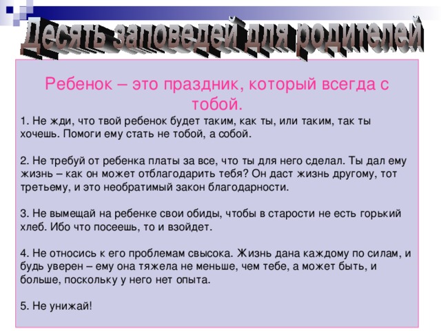 Ребенок – это праздник, который всегда с тобой. 1. Не жди, что твой ребенок будет таким, как ты, или таким, так ты хочешь. Помоги ему стать не тобой, а собой. 2. Не требуй от ребенка платы за все, что ты для него сделал. Ты дал ему жизнь – как он может отблагодарить тебя? Он даст жизнь другому, тот третьему, и это необратимый закон благодарности. 3. Не вымещай на ребенке свои обиды, чтобы в старости не есть горький хлеб. Ибо что посеешь, то и взойдет. 4. Не относись к его проблемам свысока. Жизнь дана каждому по силам, и будь уверен – ему она тяжела не меньше, чем тебе, а может быть, и больше, поскольку у него нет опыта. 5. Не унижай!