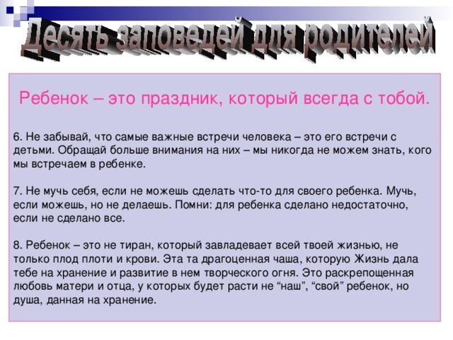 Ребенок – это праздник, который всегда с тобой. 6. Не забывай, что самые важные встречи человека – это его встречи с детьми. Обращай больше внимания на них – мы никогда не можем знать, кого мы встречаем в ребенке. 7. Не мучь себя, если не можешь сделать что-то для своего ребенка. Мучь, если можешь, но не делаешь. Помни: для ребенка сделано недостаточно, если не сделано все. 8. Ребенок – это не тиран, который завладевает всей твоей жизнью, не только плод плоти и крови. Эта та драгоценная чаша, которую Жизнь дала тебе на хранение и развитие в нем творческого огня. Это раскрепощенная любовь матери и отца, у которых будет расти не “наш”, “свой” ребенок, но душа, данная на хранение.