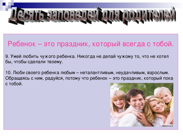 Ребенок – это праздник, который всегда с тобой. 9. Умей любить чужого ребенка. Никогда не делай чужому то, что не хотел бы, чтобы сделали твоему. 10. Люби своего ребенка любым – неталантливым, неудачливым, взрослым. Обращаясь с ним, радуйся, потому что ребенок – это праздник, который пока с тобой.