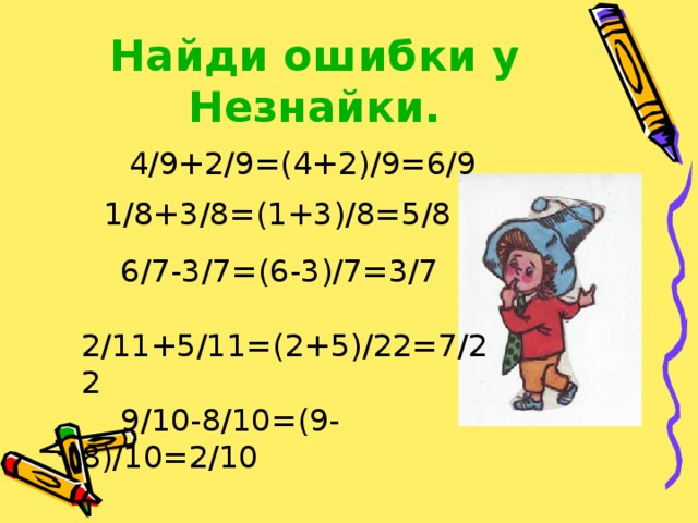 Найди ошибки у Незнайки.  4/9+2/9=(4+2)/9=6/9 1/8+3/8=(1+3)/8=5/8  6/7-3/7=(6-3)/7=3/7  2/11+5/11=(2+5)/22=7/22  9/10-8/10=(9-8)/10=2/10