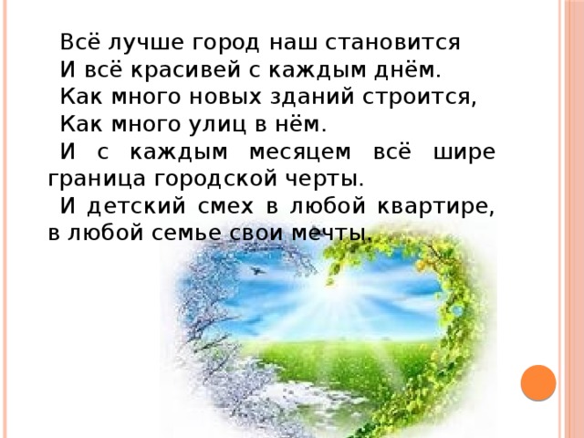 Всё лучше город наш становится И всё красивей с каждым днём. Как много новых зданий строится, Как много улиц в нём. И с каждым месяцем всё шире граница городской черты. И детский смех в любой квартире, в любой семье свои мечты.