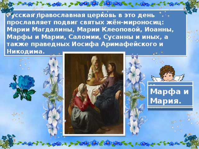 Русская православная церковь в это день прославляет подвиг святых жён-мироносиц : Марии Магдалины, Марии Клеоповой, Иоанны, Марфы и Марии, Саломии, Сусанны и иных, а также праведных Иосифа Аримафейского и Никодима. Мария Магдалина. Иоанна Мироносица . Марфа и Мария.