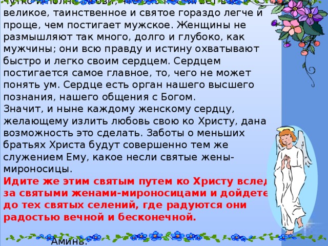 Господь знал, что женское сердце чрезвычайно чутко и полно любви, что оно постигает все великое, таинственное и святое гораздо легче и проще, чем постигает мужское. Женщины не размышляют так много, долго и глубоко, как мужчины; они всю правду и истину охватывают быстро и легко своим сердцем. Сердцем постигается самое главное, то, чего не может понять ум. Сердце есть орган нашего высшего познания, нашего общения с Богом. Значит, и ныне каждому женскому сердцу, желающему излить любовь свою ко Христу, дана возможность это сделать. Заботы о меньших братьях Христа будут совершенно тем же служением Ему, какое несли святые жены-мироносицы. Идите же этим святым путем ко Христу вслед за святыми женами-мироносицами и дойдете до тех святых селений, где радуются они радостью вечной и бесконечной.  Аминь.