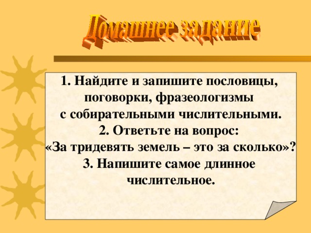 1. Найдите и запишите пословицы, поговорки, фразеологизмы с собирательными числительными. 2. Ответьте на вопрос: «За тридевять земель – это за сколько»? 3. Напишите самое длинное числительное.