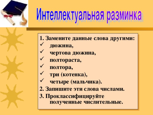 1. Замените данные слова другими: дюжина, чертова дюжина, полтораста, полтора, три (котенка), четыре (мальчика). 2. Запишите эти слова числами. 3. Проклассифицируйте полученные числительные.