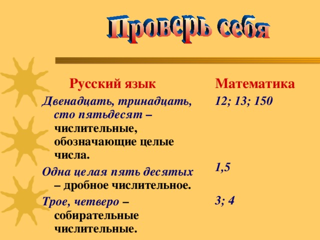 Русский язык Двенадцать, тринадцать, сто пятьдесят – числительные, обозначающие целые числа. Одна целая пять десятых – дробное числительное. Трое, четверо – собирательные числительные. Математика 12; 13; 150    1,5  3; 4