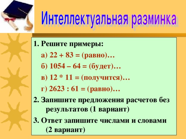 1. Решите примеры:  а) 22 + 83 = (равно)…  б) 1054 – 64 = (будет)…  в) 12 * 11 = (получится)…  г) 2623 : 61 = (равно)… 2. Запишите предложения расчетов без результатов (1 вариант) 3. Ответ запишите числами и словами (2 вариант)