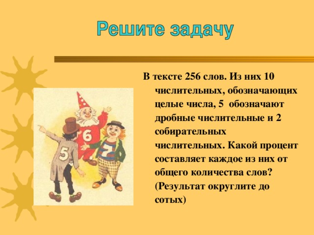 В тексте 256 слов. Из них 10 числительных, обозначающих целые числа, 5 обозначают дробные числительные и 2 собирательных числительных. Какой процент составляет каждое из них от общего количества слов? (Результат округлите до сотых)