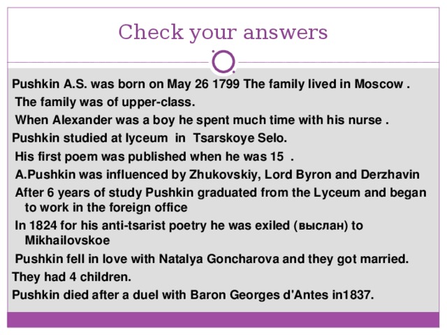 Check your answers Pushkin A.S. was born on May 26 1799 The family lived in Moscow .  The family was of upper-class.  When Alexander was a boy he spent much time with his nurse . Pushkin studied at lyceum in Tsarskoye Selo.  His first poem was published when he was 15 .  A.Pushkin was influenced by Zhukovskiy, Lord Byron and Derzhavin  After 6 years of study Pushkin graduated from the Lyceum and began to work in the foreign office  In 1824 for his anti-tsarist poetry he was exiled ( выслан ) to Mikhailovskoe  Pushkin fell in love with Natalya Goncharova and they got married. They had 4 children. Pushkin died after a duel with Baron Georges d'Antes in1837.