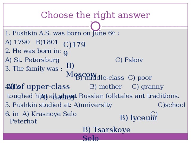 Choose the right answer 1. Pushkin A.S. was born on June 6 th : A) 1790 B)1801 2. He was born in: A) St. Petersburg  C) Pskov 3. The family was :  B) middle-class C) poor 4.His B) mother C) granny  toughed him all about Russian folktales ant traditions. 5. Pushkin studied at: A)university C)school 6. in A) Krasnoye Selo C) Peterhof C)1799 B) Moscow A) of upper-class  A) nanny B) lyceum B) Tsarskoye Selo