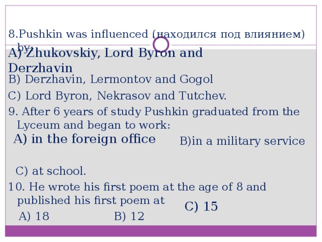 8.Pushkin was influenced ( находился под влиянием ) by: B) Derzhavin, Lermontov and Gogol C) Lord Byron, Nekrasov and Tutchev. 9. After 6 years of study Pushkin graduated from the Lyceum and began to work:  B)in a military service  C) at school. 10. He wrote his first poem at the age of 8 and published his first poem at  A) 18 B) 12 A) Zhukovskiy, Lord Byron and Derzhavin A) in the foreign office C) 15
