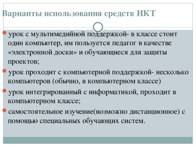 Варианты использования средств ИКТ   урок с мультимедийной поддержкой- в классе стоит один компьютер, им пользуется педагог в качестве «электронной доски» и обучающиеся для защиты проектов; урок проходит с компьютерной поддержкой- несколько компьютеров (обычно, в компьютерном классе) урок интегрированный с информатикой, проходит в компьютерном классе; самостоятельное изучение(возможно дистанционное) с помощью специальных обучающих систем.