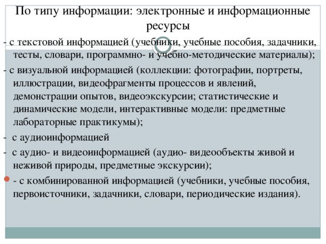 По типу информации: электронные и информационные ресурсы - с текстовой информацией (учебники, учебные пособия, задачники, тесты, словари, программно- и учебно-методические материалы); - с визуальной информацией (коллекции: фотографии, портреты, иллюстрации, видеофрагменты процессов и явлений, демонстрации опытов, видеоэкскурсии; статистические и динамические модели, интерактивные модели: предметные лабораторные практикумы); - с аудиоинформацией - с аудио- и видеоинформацией (аудио- видеообъекты живой и неживой природы, предметные экскурсии);