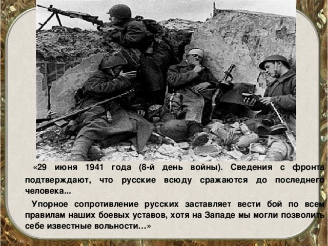 «29 июня 1941 года (8-й день войны). Сведения с фронта подтверждают, что русские всюду сражаются до последнего человека...  Упорное сопротивление русских заставляет вести бой по всем правилам наших боевых уставов, хотя на Западе мы могли позволить себе известные вольности…»