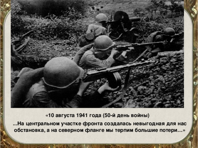 «10 августа 1941 года (50-й день войны)  ...На центральном участке фронта создалась невыгодная для нас обстановка, а на северном фланге мы терпим большие потери…»