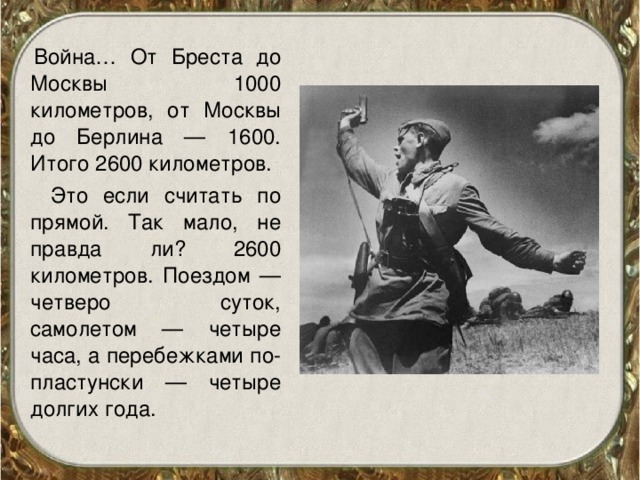 Война… От Бреста до Москвы 1000 километров, от Москвы до Берлина — 1600. Итого 2600 километров.  Это если считать по прямой. Так мало, не правда ли? 2600 километров. Поездом — четверо суток, самолетом — четыре часа, а перебежками по-пластунски — четыре долгих года.