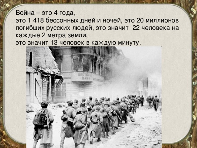 Война – это 4 года,  это 1 418 бессонных дней и ночей, это 20 миллионов погибших русских людей, это значит 22 человека на каждые 2 метра земли,  это значит 13 человек в каждую минуту.