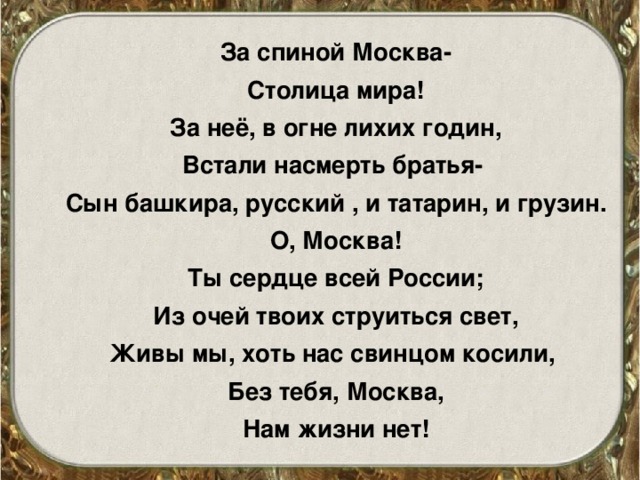 За спиной Москва- Столица мира! За неё, в огне лихих годин, Встали насмерть братья- Сын башкира, русский , и татарин, и грузин. О, Москва! Ты сердце всей России; Из очей твоих струиться свет, Живы мы, хоть нас свинцом косили, Без тебя, Москва, Нам жизни нет!