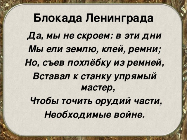 Блокада Ленинграда Да, мы не скроем: в эти дни Мы ели землю, клей, ремни; Но, съев похлёбку из ремней, Вставал к станку упрямый мастер,  Чтобы точить орудий части, Необходимые войне.