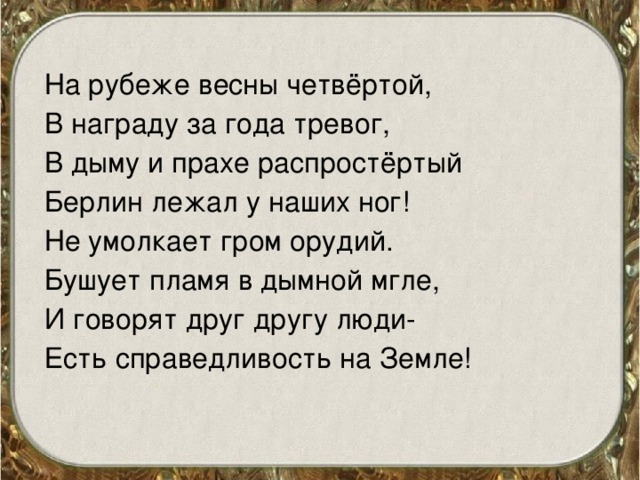 На рубеже весны четвёртой, В награду за года тревог, В дыму и прахе распростёртый Берлин лежал у наших ног! Не умолкает гром орудий. Бушует пламя в дымной мгле, И говорят друг другу люди- Есть справедливость на Земле!