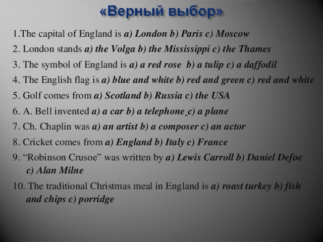 1. The capital of England is a) London b) Paris c) Moscow 2. London stands a) the Volga b) the Mississippi c) the Thames 3. The symbol of England is a) a red rose b) a tulip c) a daffodil 4. The English flag is a) blue and white b) red and green c) red and white 5. Golf comes from a) Scotland b) Russia c) the USA 6. A. Bell invented a) a car b) a telephone  c) a plane 7. Ch. Chaplin was a) an artist b) a composer c) an actor 8. Cricket comes from a) England  b) Italy c) France 9. “Robinson Crusoe” was written by a) Lewis Carroll b) Daniel Defoe c) Alan Milne 10. The traditional Christmas meal in England is a) roast turkey  b) fish and chips c) porridge  