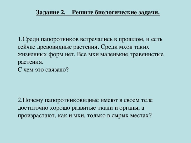 Задание 2. Решите биологические задачи.   1.Среди папоротников встречались в прошлом, и есть сейчас древовидные растения. Среди мхов таких жизненных форм нет. Все мхи маленькие травянистые растения. С чем это связано? 2.Почему папоротниковидные имеют в своем теле достаточно хорошо развитые ткани и органы, а произрастают, как и мхи, только в сырых местах?