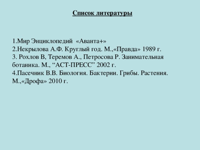 Список литературы   1.Мир Энциклопедий «Аванта+» 2.Некрылова А.Ф. Круглый год. М.,«Правда» 1989 г. 3. Рохлов В, Теремов А., Петросова Р. Занимательная ботаника. М., “АСТ-ПРЕСС” 2002 г. 4.Пасечник В.В. Биология. Бактерии. Грибы. Растения. М.,«Дрофа» 2010 г.