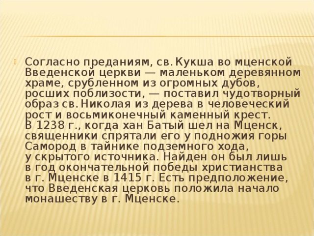 Согласно преданиям, св. Кукша во мценской Введенской церкви — маленьком деревянном храме, срубленном из огромных дубов, росших поблизости, — поставил чудотворный образ св. Николая из дерева в человеческий рост и восьмиконечный каменный крест. В 1238 г., когда хан Батый шел на Мценск, священники спрятали его у подножия горы Самород в тайнике подземного хода, у скрытого источника. Найден он был лишь в год окончательной победы христианства в г. Мценске в 1415 г. Есть предположение, что Введенская церковь положила начало монашеству в г. Мценске.