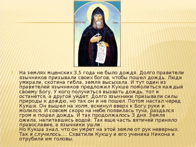 На землях мценских 3,5 года не было дождя. Долго правители язычников призывали своих богов, чтобы пошел дождь. Люди умирали, скотина гибла, земля высыхала. И тут один из правителей язычников предложил Кукше помолиться каждый своему Богу. У кого получиться вызвать дождь, тот и останется, а другой уйдет. Долго язычники призывали силы природы к дождю, но так он и не пошел. Потом настал черед Кукши. Он вышел на холм, вскинул вверх к Богу руки и молился. И совсем скоро на небе появилась туча, раздался гром и пошел дождь. И так продолжалось 3 дня. Земля ожила, напитавшись водой. Так еще часть вятичей приняло православие, а язычники ушли.   Но Кукша знал, что он умрет на этой земле от рук неверных. Так и случилось.... Схватили Кукшу и его ученика Никона и отрубили им головы. 