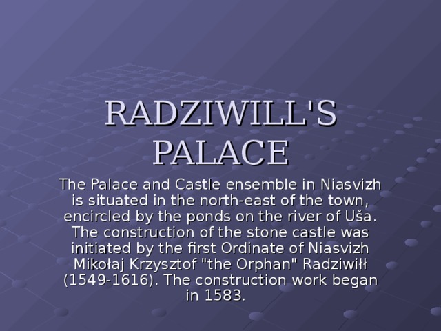 RADZIWILL'S PALACE   The Palace and Castle ensemble in Niasvizh is situated in the north-east of the town, encircled by the ponds on the river of Uša. The construction of the stone castle was initiated by the first Ordinate of Niasvizh Mikołaj Krzysztof 