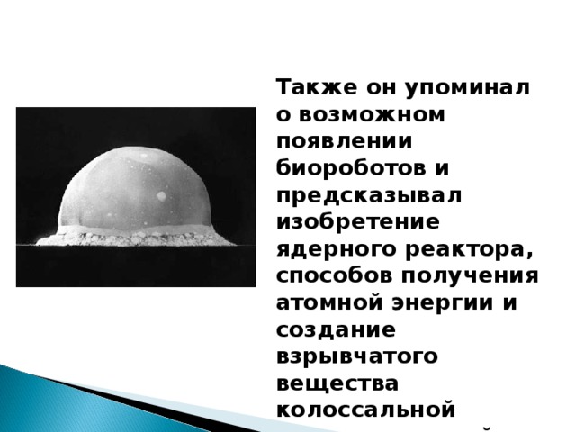 Также он упоминал о возможном появлении биороботов и предсказывал изобретение ядерного реактора, способов получения атомной энергии и создание взрывчатого вещества колоссальной разрушительной силы.